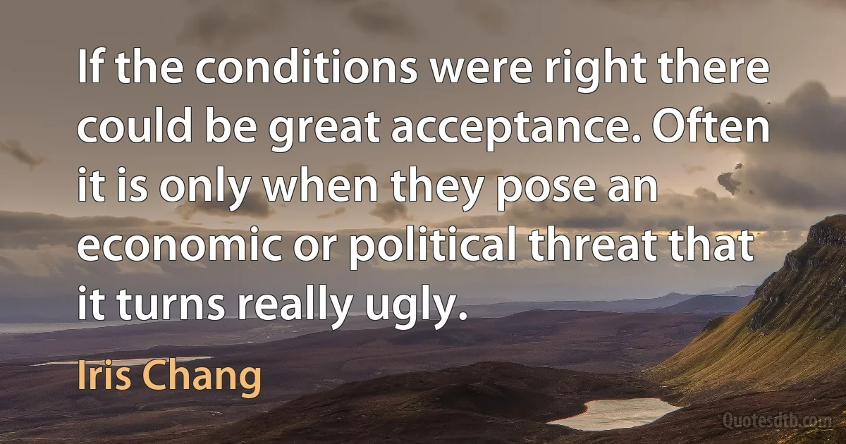 If the conditions were right there could be great acceptance. Often it is only when they pose an economic or political threat that it turns really ugly. (Iris Chang)