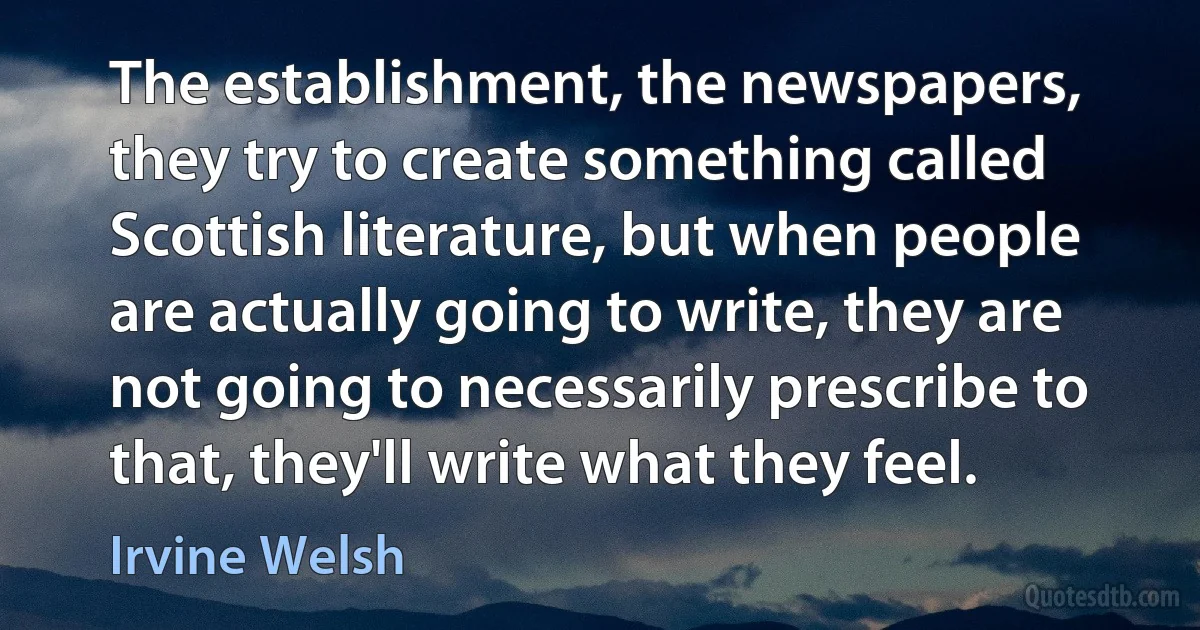 The establishment, the newspapers, they try to create something called Scottish literature, but when people are actually going to write, they are not going to necessarily prescribe to that, they'll write what they feel. (Irvine Welsh)