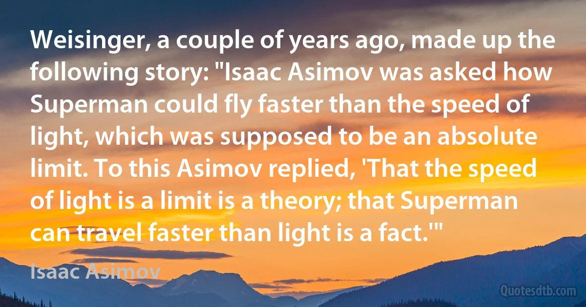 Weisinger, a couple of years ago, made up the following story: "Isaac Asimov was asked how Superman could fly faster than the speed of light, which was supposed to be an absolute limit. To this Asimov replied, 'That the speed of light is a limit is a theory; that Superman can travel faster than light is a fact.'" (Isaac Asimov)