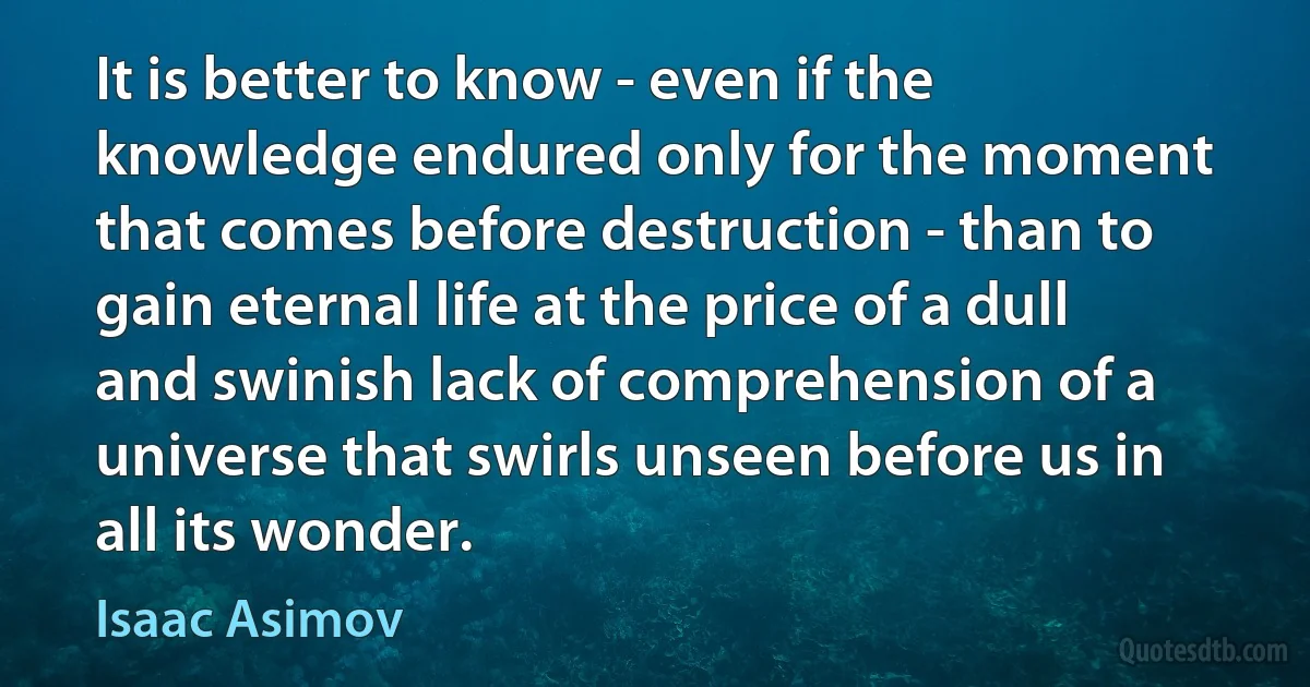 It is better to know - even if the knowledge endured only for the moment that comes before destruction - than to gain eternal life at the price of a dull and swinish lack of comprehension of a universe that swirls unseen before us in all its wonder. (Isaac Asimov)