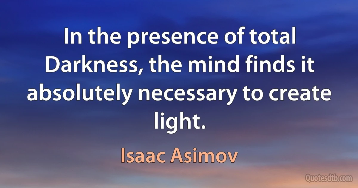 In the presence of total Darkness, the mind finds it absolutely necessary to create light. (Isaac Asimov)