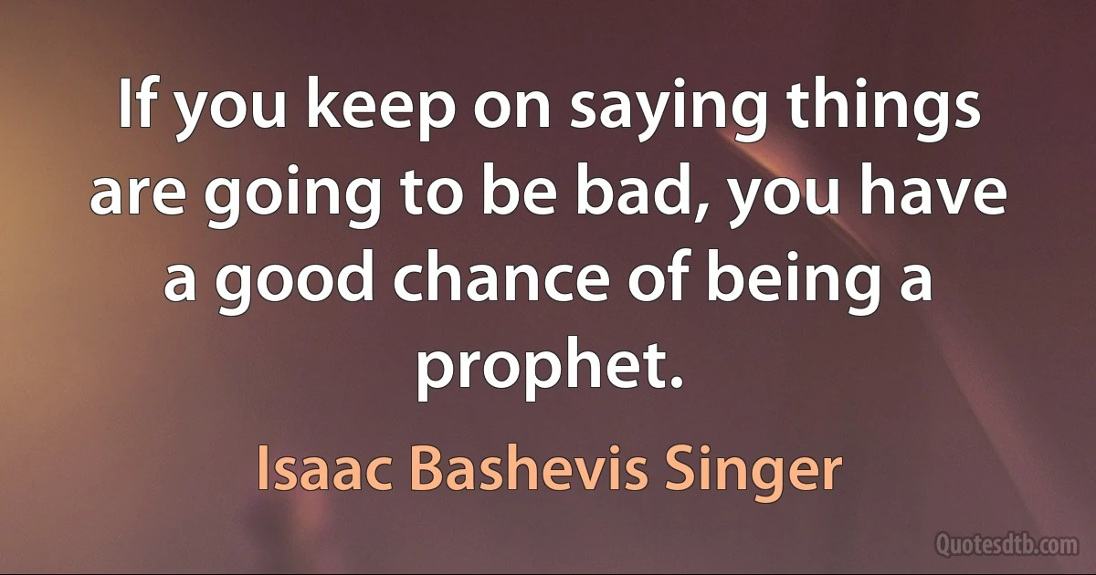 If you keep on saying things are going to be bad, you have a good chance of being a prophet. (Isaac Bashevis Singer)