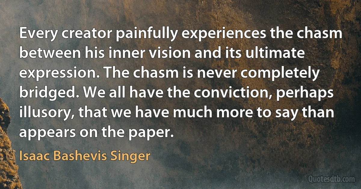 Every creator painfully experiences the chasm between his inner vision and its ultimate expression. The chasm is never completely bridged. We all have the conviction, perhaps illusory, that we have much more to say than appears on the paper. (Isaac Bashevis Singer)