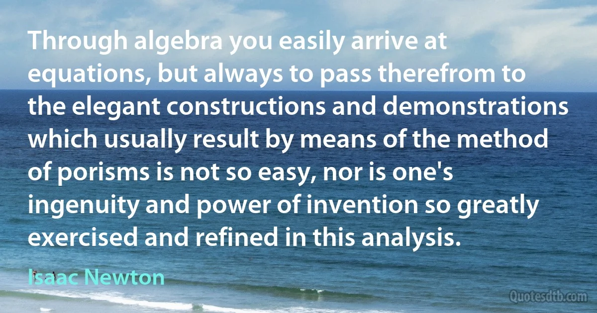 Through algebra you easily arrive at equations, but always to pass therefrom to the elegant constructions and demonstrations which usually result by means of the method of porisms is not so easy, nor is one's ingenuity and power of invention so greatly exercised and refined in this analysis. (Isaac Newton)