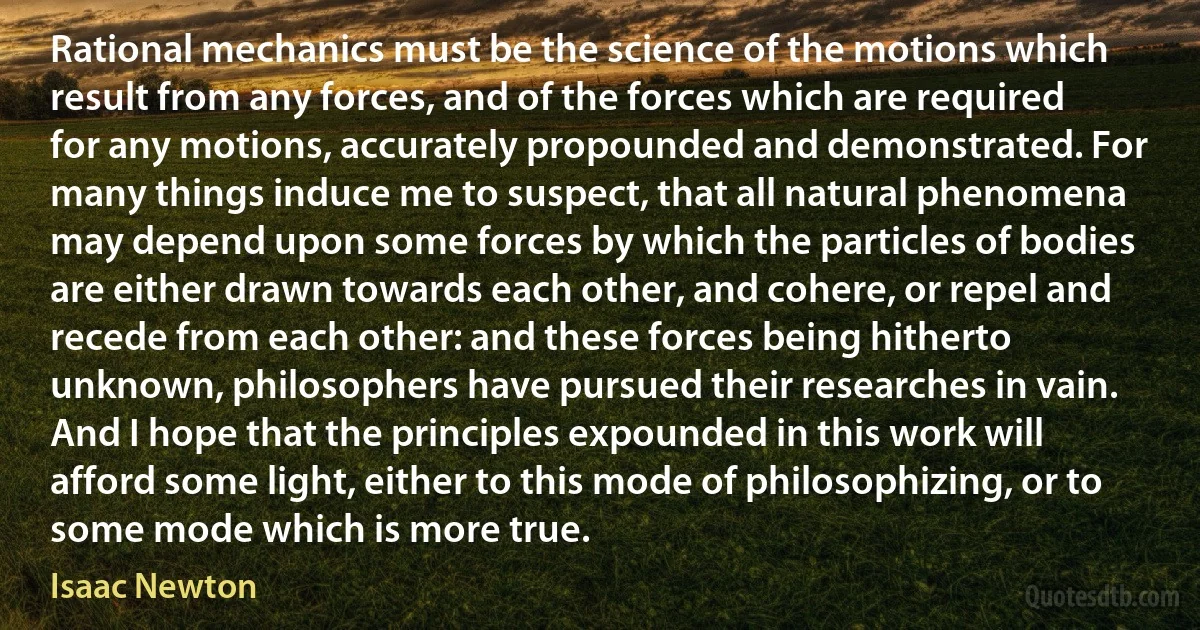 Rational mechanics must be the science of the motions which result from any forces, and of the forces which are required for any motions, accurately propounded and demonstrated. For many things induce me to suspect, that all natural phenomena may depend upon some forces by which the particles of bodies are either drawn towards each other, and cohere, or repel and recede from each other: and these forces being hitherto unknown, philosophers have pursued their researches in vain. And I hope that the principles expounded in this work will afford some light, either to this mode of philosophizing, or to some mode which is more true. (Isaac Newton)