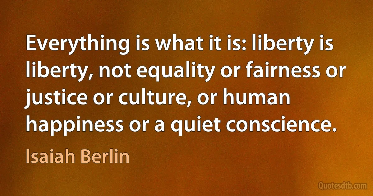 Everything is what it is: liberty is liberty, not equality or fairness or justice or culture, or human happiness or a quiet conscience. (Isaiah Berlin)