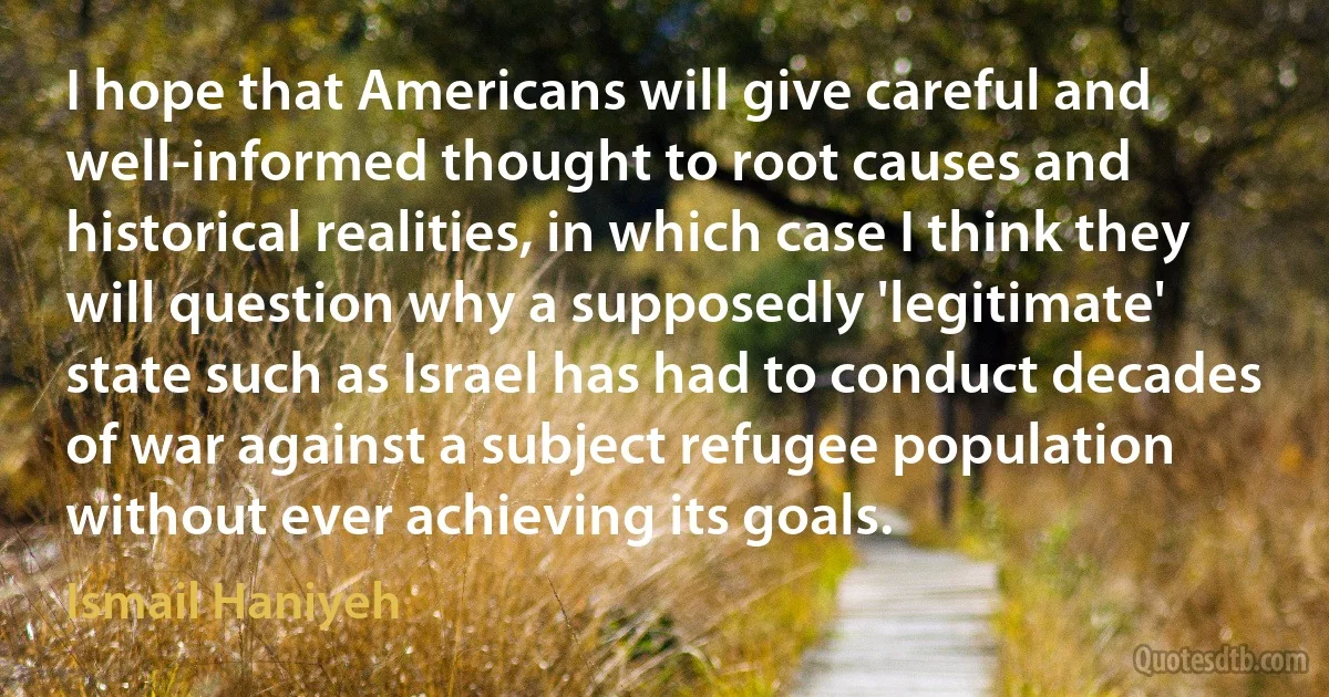 I hope that Americans will give careful and well-informed thought to root causes and historical realities, in which case I think they will question why a supposedly 'legitimate' state such as Israel has had to conduct decades of war against a subject refugee population without ever achieving its goals. (Ismail Haniyeh)