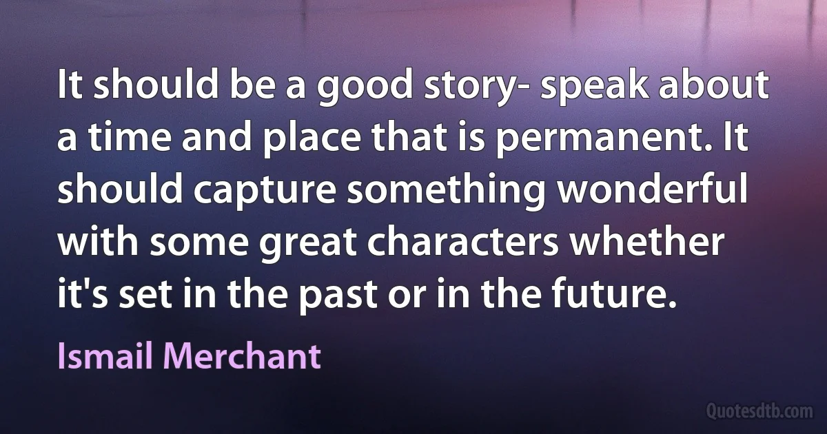 It should be a good story- speak about a time and place that is permanent. It should capture something wonderful with some great characters whether it's set in the past or in the future. (Ismail Merchant)