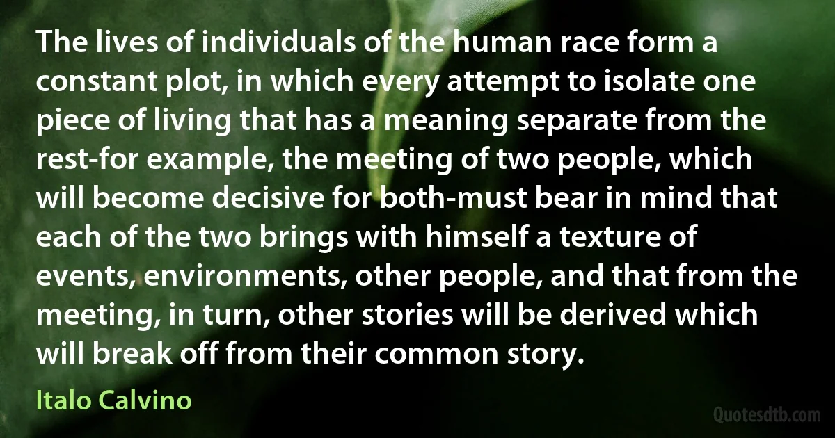 The lives of individuals of the human race form a constant plot, in which every attempt to isolate one piece of living that has a meaning separate from the rest-for example, the meeting of two people, which will become decisive for both-must bear in mind that each of the two brings with himself a texture of events, environments, other people, and that from the meeting, in turn, other stories will be derived which will break off from their common story. (Italo Calvino)