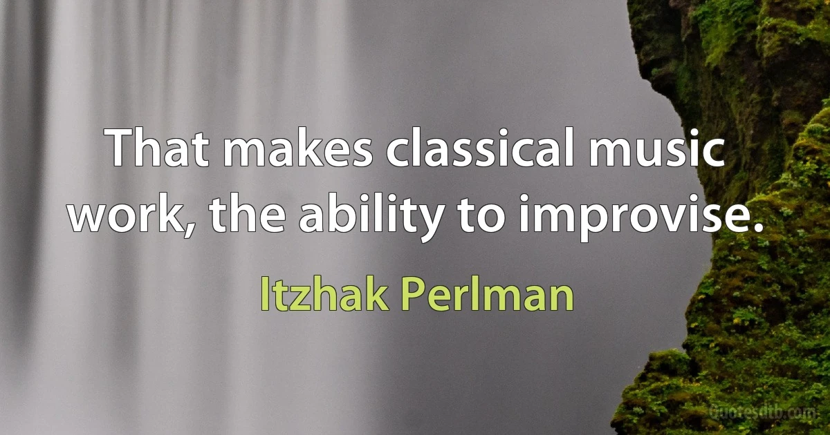 That makes classical music work, the ability to improvise. (Itzhak Perlman)