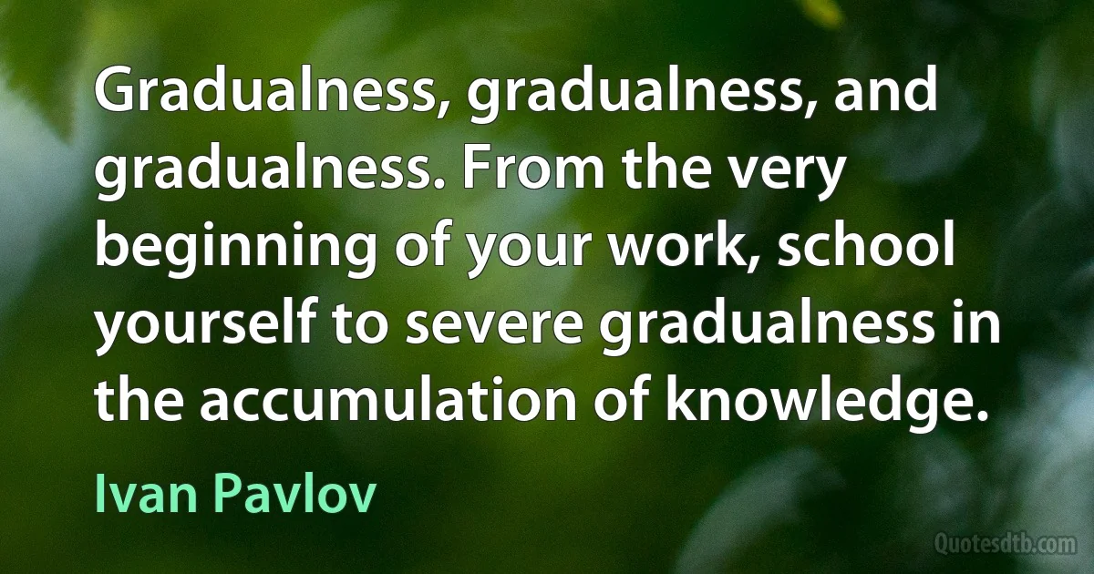 Gradualness, gradualness, and gradualness. From the very beginning of your work, school yourself to severe gradualness in the accumulation of knowledge. (Ivan Pavlov)