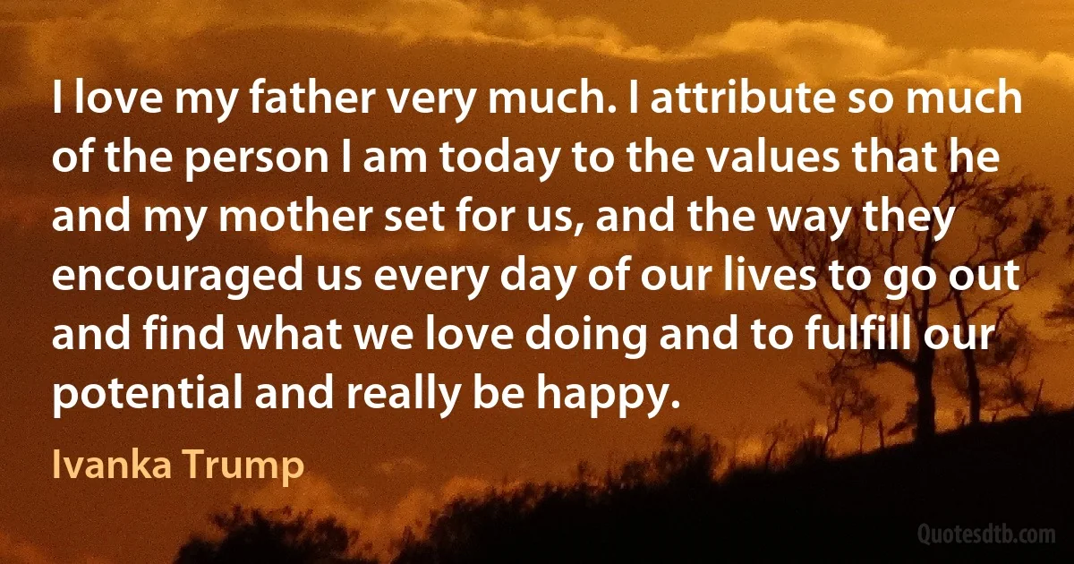 I love my father very much. I attribute so much of the person I am today to the values that he and my mother set for us, and the way they encouraged us every day of our lives to go out and find what we love doing and to fulfill our potential and really be happy. (Ivanka Trump)