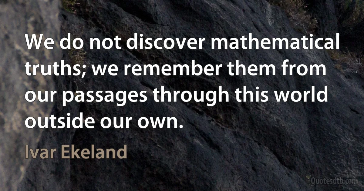 We do not discover mathematical truths; we remember them from our passages through this world outside our own. (Ivar Ekeland)