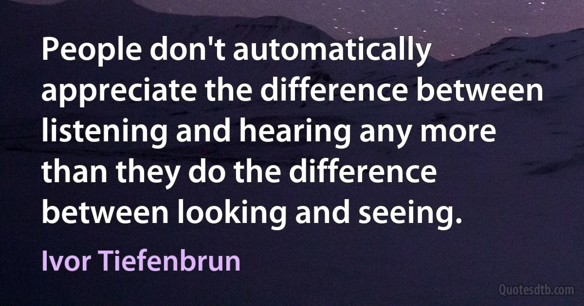 People don't automatically appreciate the difference between listening and hearing any more than they do the difference between looking and seeing. (Ivor Tiefenbrun)