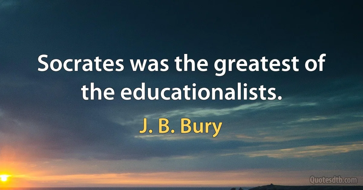 Socrates was the greatest of the educationalists. (J. B. Bury)