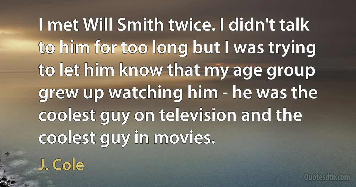 I met Will Smith twice. I didn't talk to him for too long but I was trying to let him know that my age group grew up watching him - he was the coolest guy on television and the coolest guy in movies. (J. Cole)