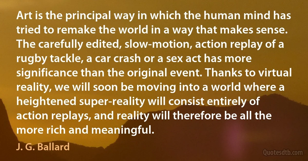 Art is the principal way in which the human mind has tried to remake the world in a way that makes sense. The carefully edited, slow-motion, action replay of a rugby tackle, a car crash or a sex act has more significance than the original event. Thanks to virtual reality, we will soon be moving into a world where a heightened super-reality will consist entirely of action replays, and reality will therefore be all the more rich and meaningful. (J. G. Ballard)