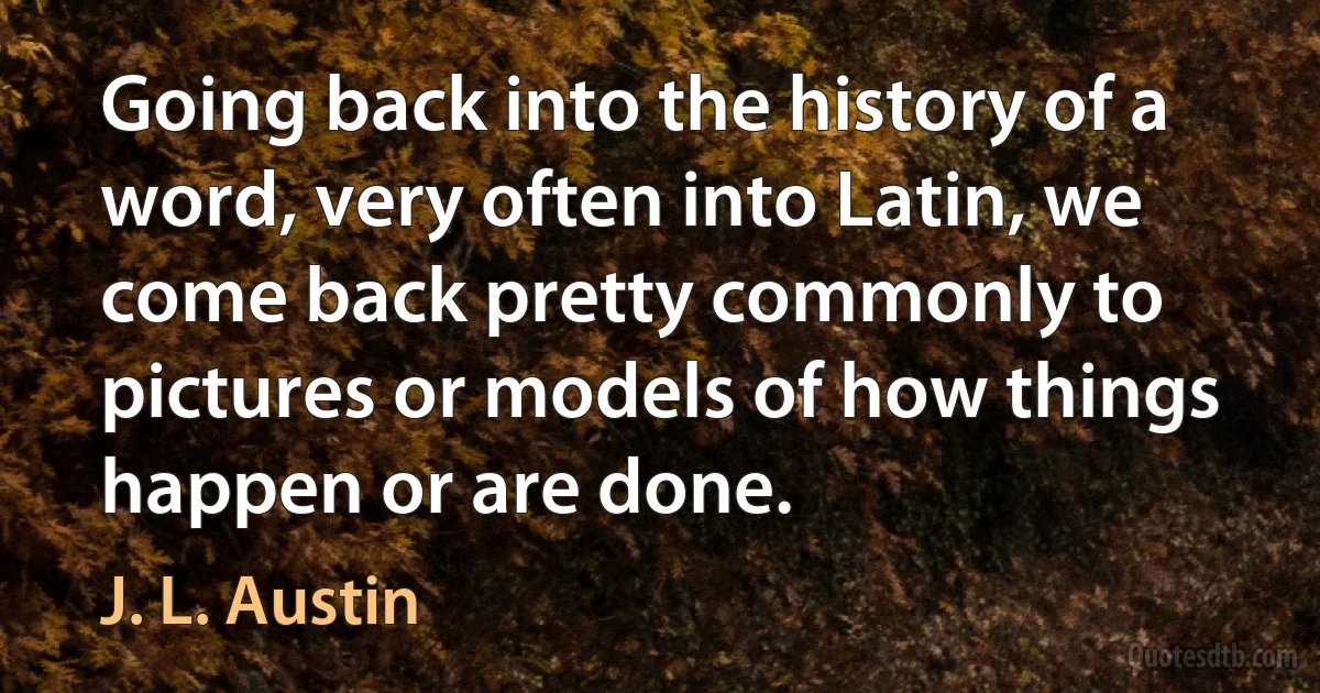 Going back into the history of a word, very often into Latin, we come back pretty commonly to pictures or models of how things happen or are done. (J. L. Austin)