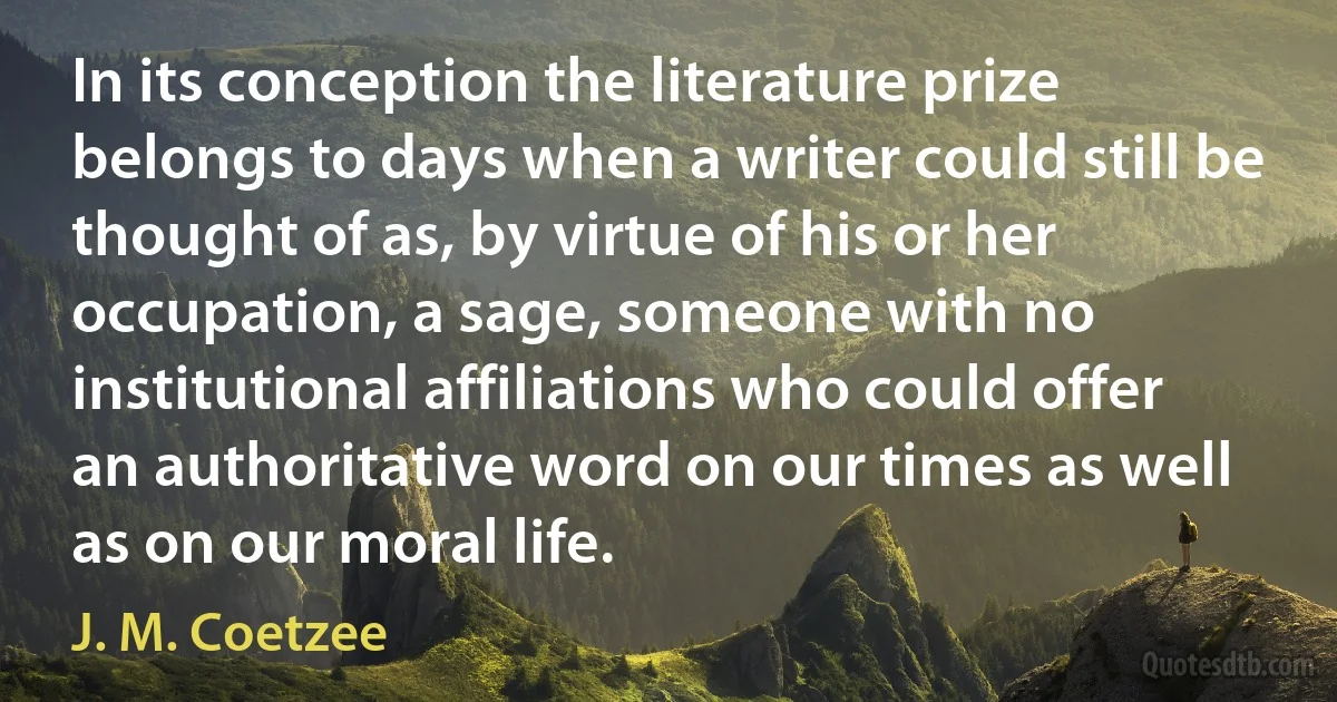 In its conception the literature prize belongs to days when a writer could still be thought of as, by virtue of his or her occupation, a sage, someone with no institutional affiliations who could offer an authoritative word on our times as well as on our moral life. (J. M. Coetzee)