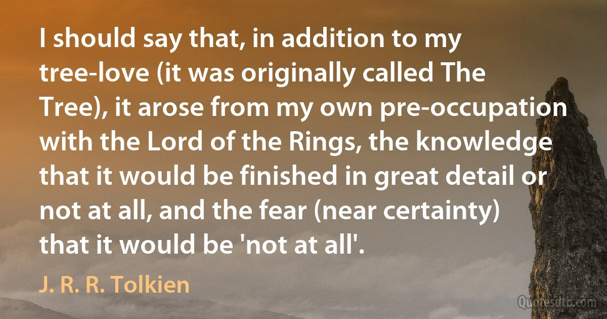 I should say that, in addition to my tree-love (it was originally called The Tree), it arose from my own pre-occupation with the Lord of the Rings, the knowledge that it would be finished in great detail or not at all, and the fear (near certainty) that it would be 'not at all'. (J. R. R. Tolkien)