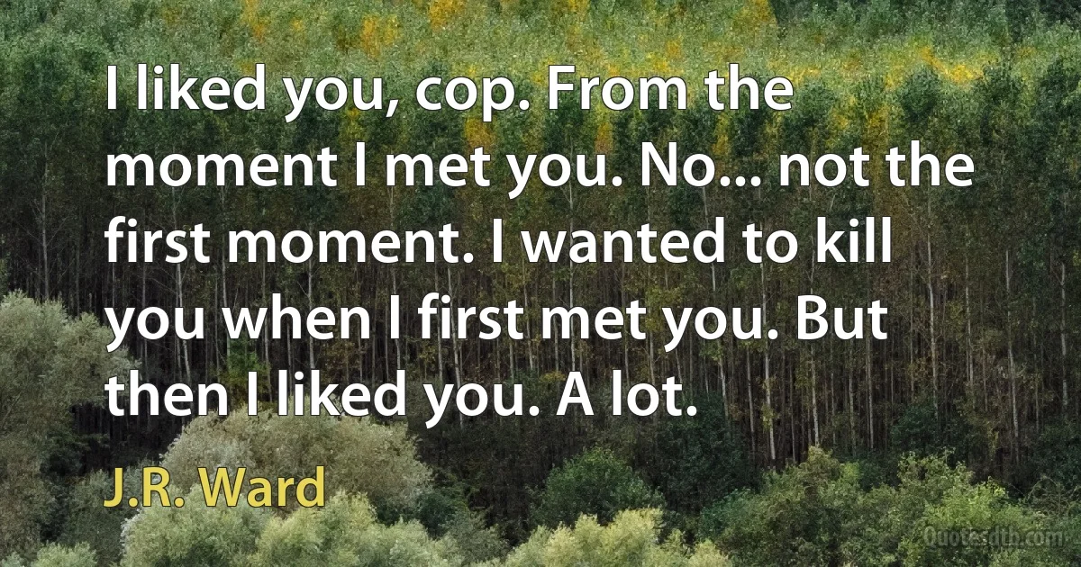 I liked you, cop. From the moment I met you. No... not the first moment. I wanted to kill you when I first met you. But then I liked you. A lot. (J.R. Ward)