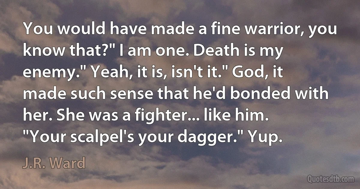 You would have made a fine warrior, you know that?" I am one. Death is my enemy." Yeah, it is, isn't it." God, it made such sense that he'd bonded with her. She was a fighter... like him. "Your scalpel's your dagger." Yup. (J.R. Ward)