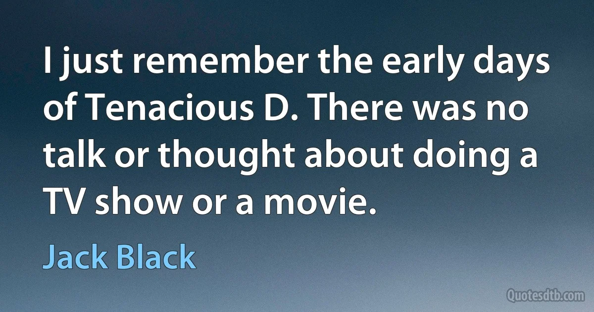 I just remember the early days of Tenacious D. There was no talk or thought about doing a TV show or a movie. (Jack Black)