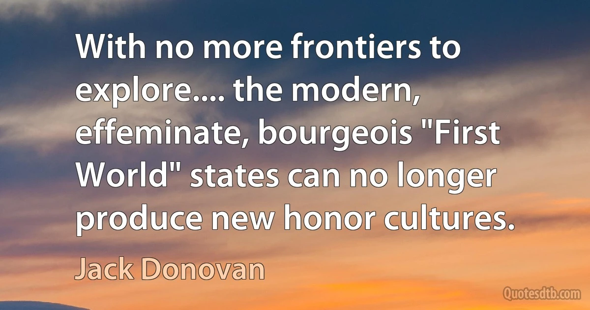 With no more frontiers to explore.... the modern, effeminate, bourgeois "First World" states can no longer produce new honor cultures. (Jack Donovan)