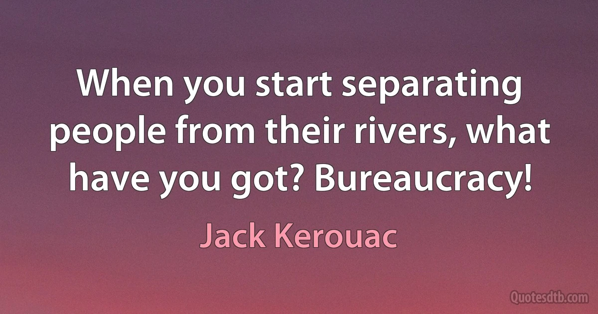 When you start separating people from their rivers, what have you got? Bureaucracy! (Jack Kerouac)