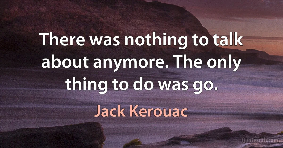 There was nothing to talk about anymore. The only thing to do was go. (Jack Kerouac)