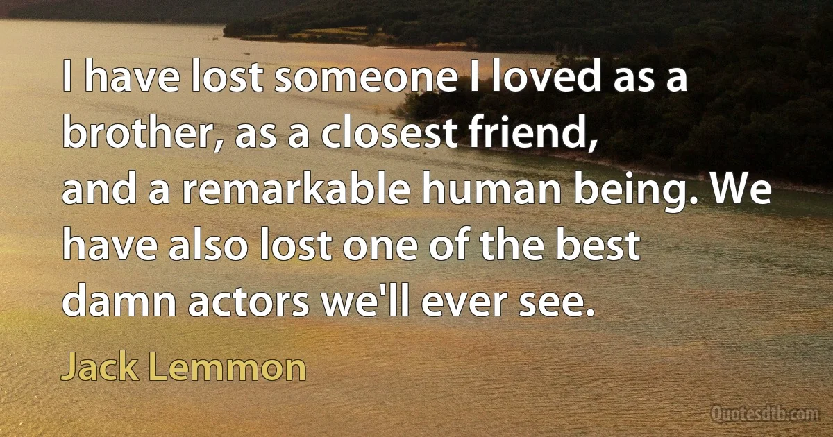 I have lost someone I loved as a brother, as a closest friend, and a remarkable human being. We have also lost one of the best damn actors we'll ever see. (Jack Lemmon)