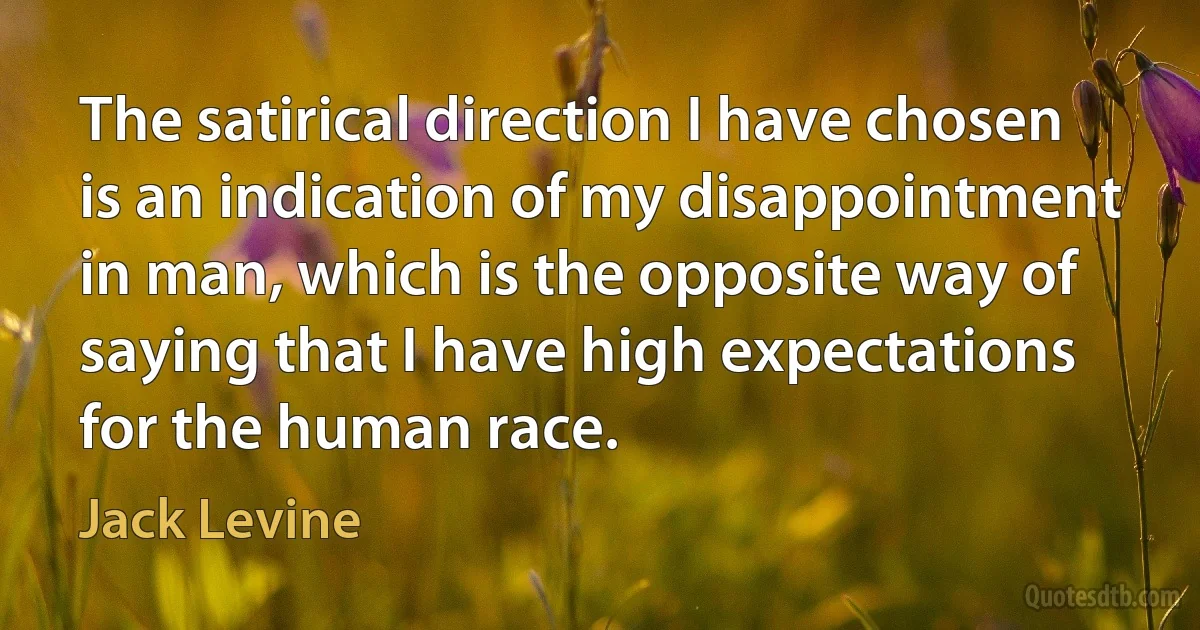 The satirical direction I have chosen is an indication of my disappointment in man, which is the opposite way of saying that I have high expectations for the human race. (Jack Levine)