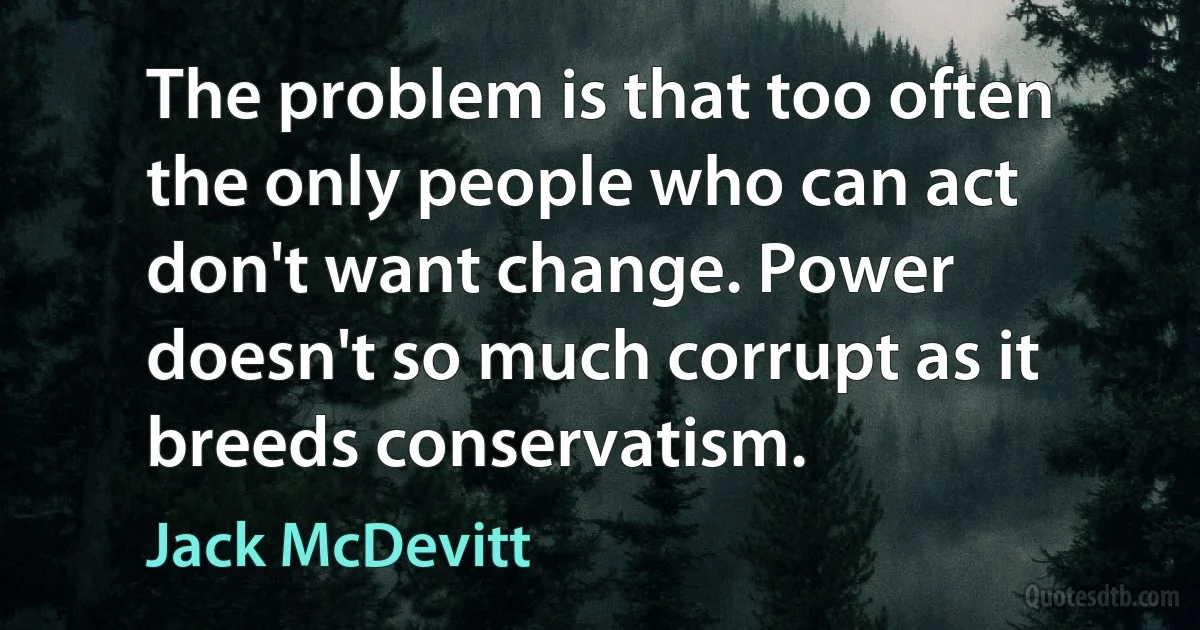 The problem is that too often the only people who can act don't want change. Power doesn't so much corrupt as it breeds conservatism. (Jack McDevitt)