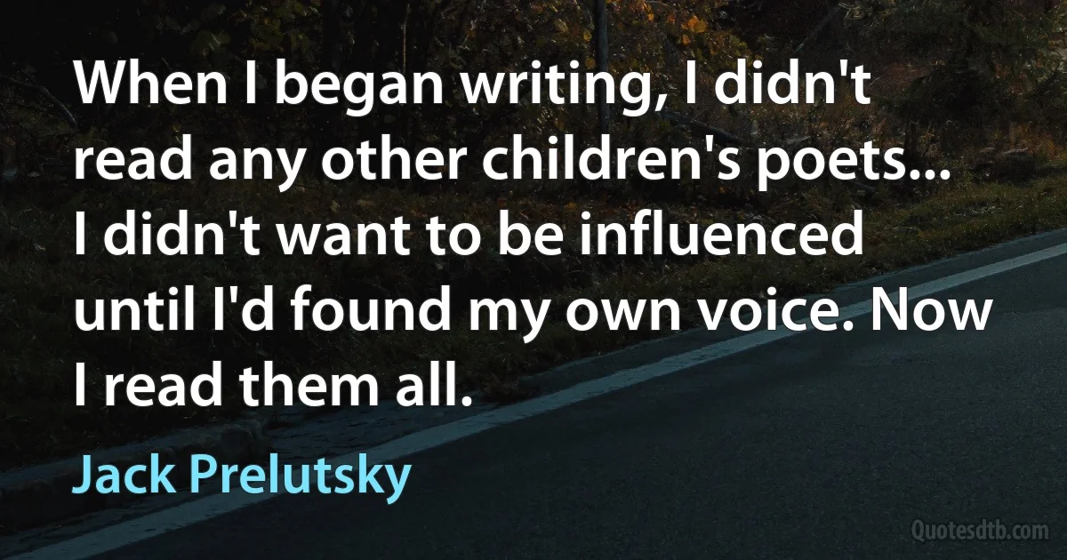 When I began writing, I didn't read any other children's poets... I didn't want to be influenced until I'd found my own voice. Now I read them all. (Jack Prelutsky)