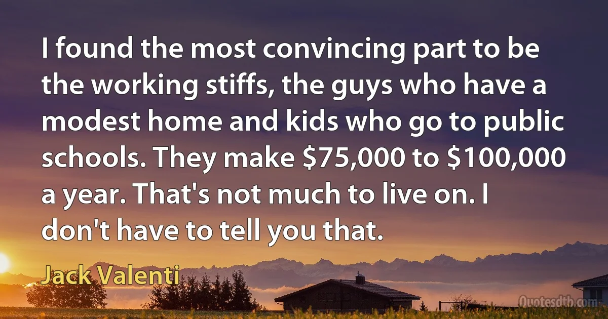 I found the most convincing part to be the working stiffs, the guys who have a modest home and kids who go to public schools. They make $75,000 to $100,000 a year. That's not much to live on. I don't have to tell you that. (Jack Valenti)