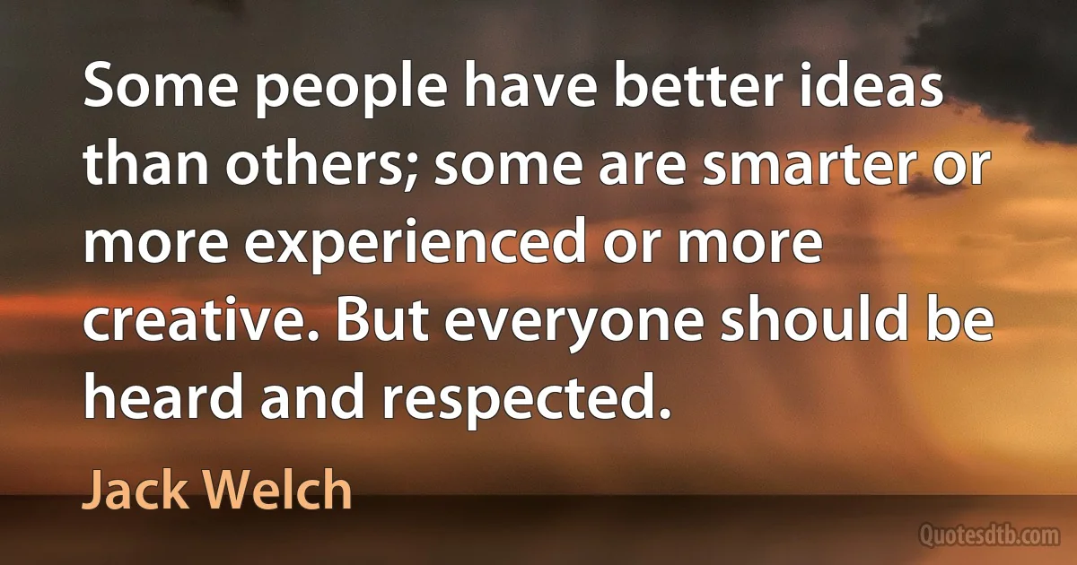 Some people have better ideas than others; some are smarter or more experienced or more creative. But everyone should be heard and respected. (Jack Welch)