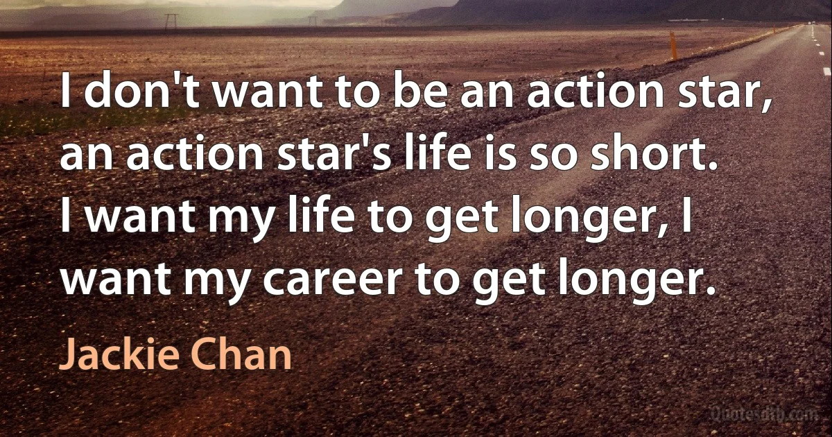 I don't want to be an action star, an action star's life is so short. I want my life to get longer, I want my career to get longer. (Jackie Chan)