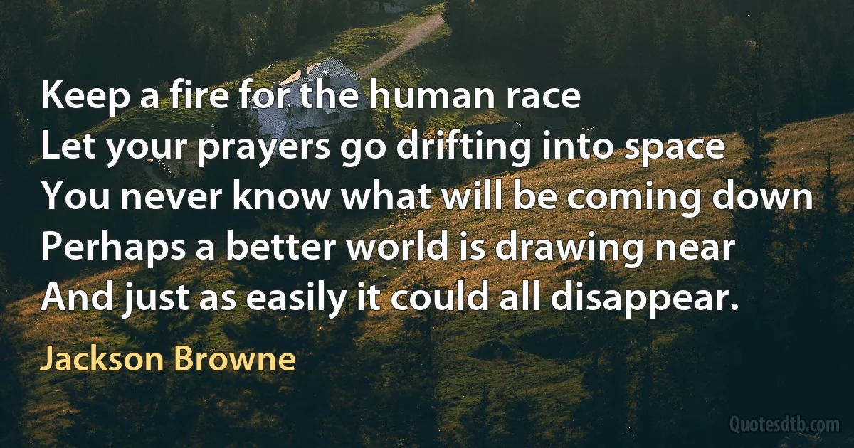 Keep a fire for the human race
Let your prayers go drifting into space
You never know what will be coming down
Perhaps a better world is drawing near
And just as easily it could all disappear. (Jackson Browne)