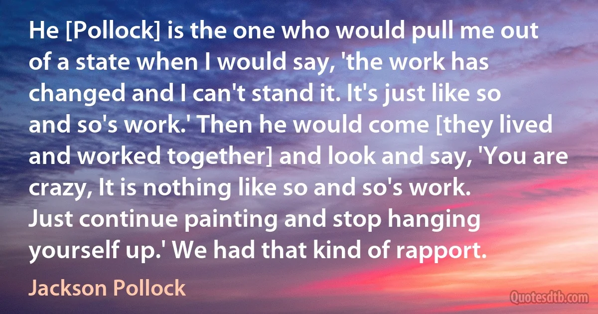 He [Pollock] is the one who would pull me out of a state when I would say, 'the work has changed and I can't stand it. It's just like so and so's work.' Then he would come [they lived and worked together] and look and say, 'You are crazy, It is nothing like so and so's work. Just continue painting and stop hanging yourself up.' We had that kind of rapport. (Jackson Pollock)
