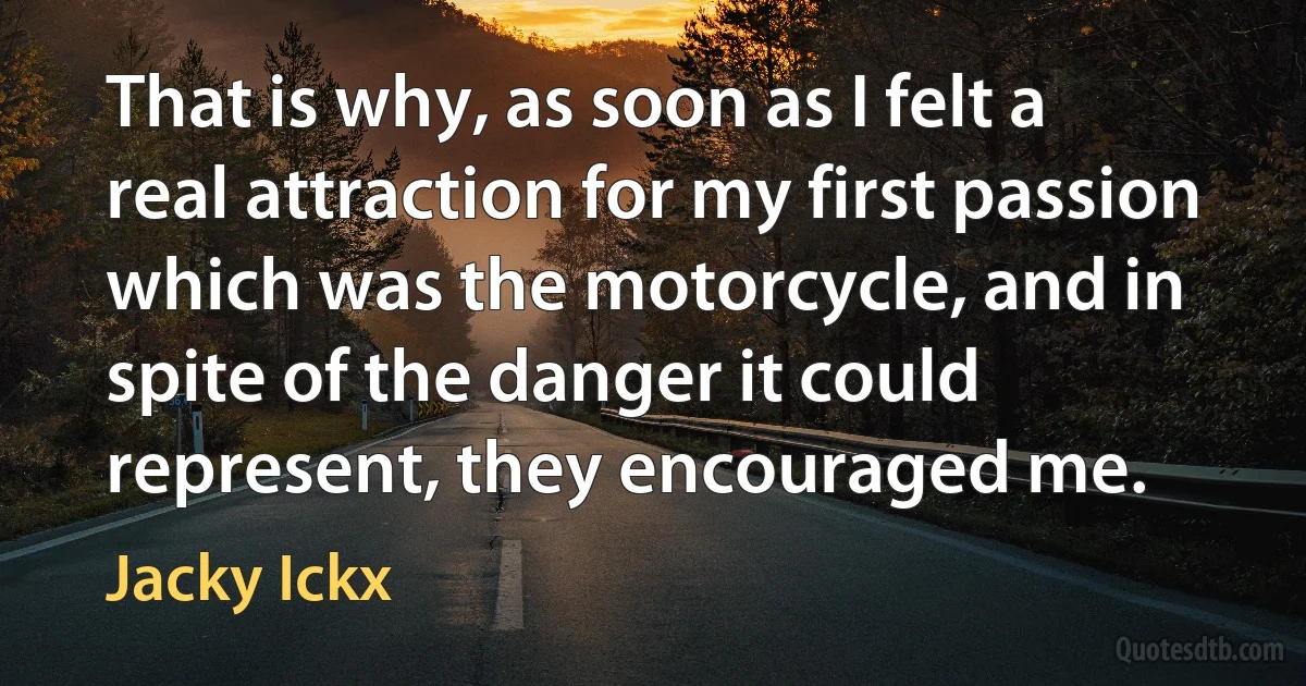 That is why, as soon as I felt a real attraction for my first passion which was the motorcycle, and in spite of the danger it could represent, they encouraged me. (Jacky Ickx)