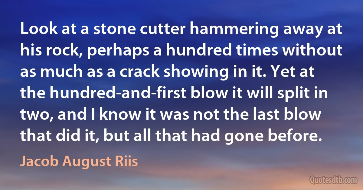 Look at a stone cutter hammering away at his rock, perhaps a hundred times without as much as a crack showing in it. Yet at the hundred-and-first blow it will split in two, and I know it was not the last blow that did it, but all that had gone before. (Jacob August Riis)