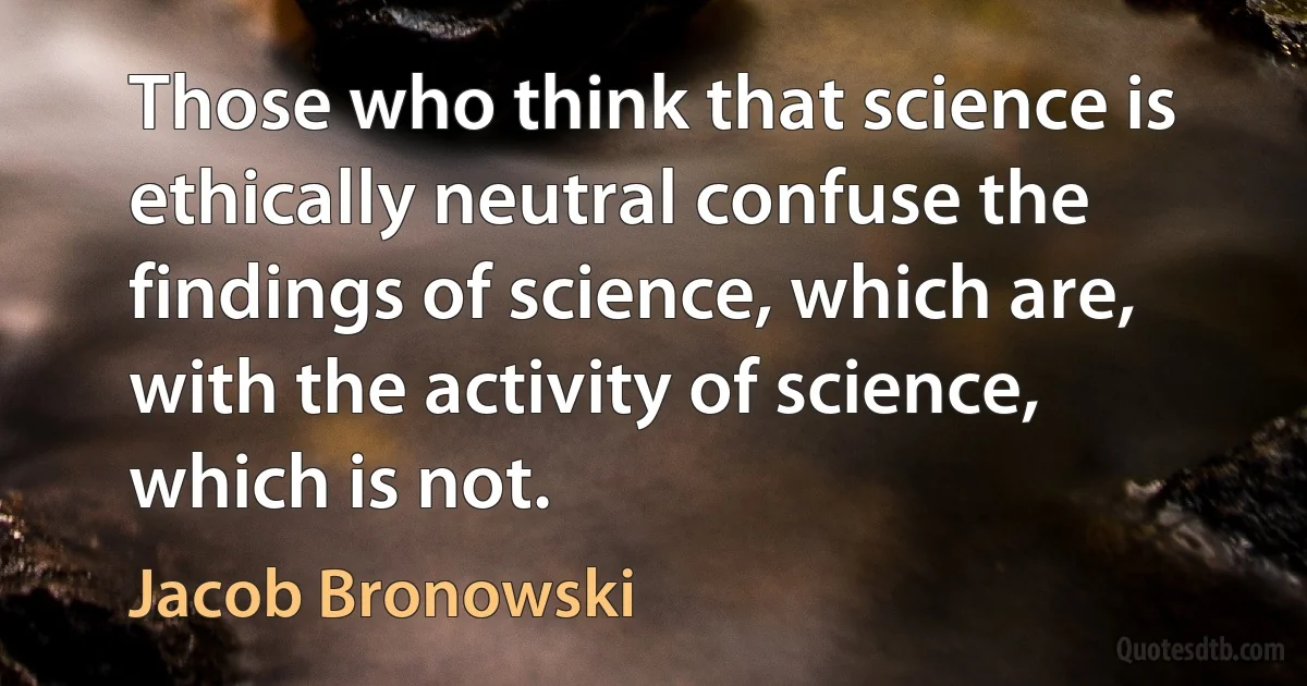 Those who think that science is ethically neutral confuse the findings of science, which are, with the activity of science, which is not. (Jacob Bronowski)