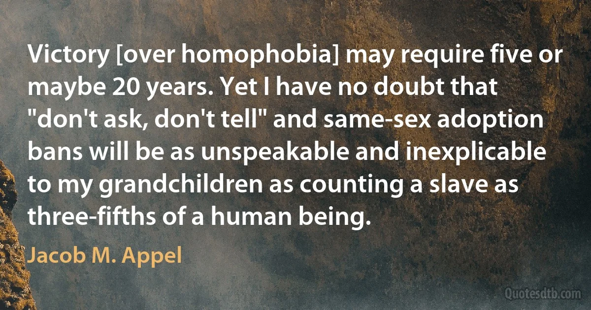 Victory [over homophobia] may require five or maybe 20 years. Yet I have no doubt that "don't ask, don't tell" and same-sex adoption bans will be as unspeakable and inexplicable to my grandchildren as counting a slave as three-fifths of a human being. (Jacob M. Appel)