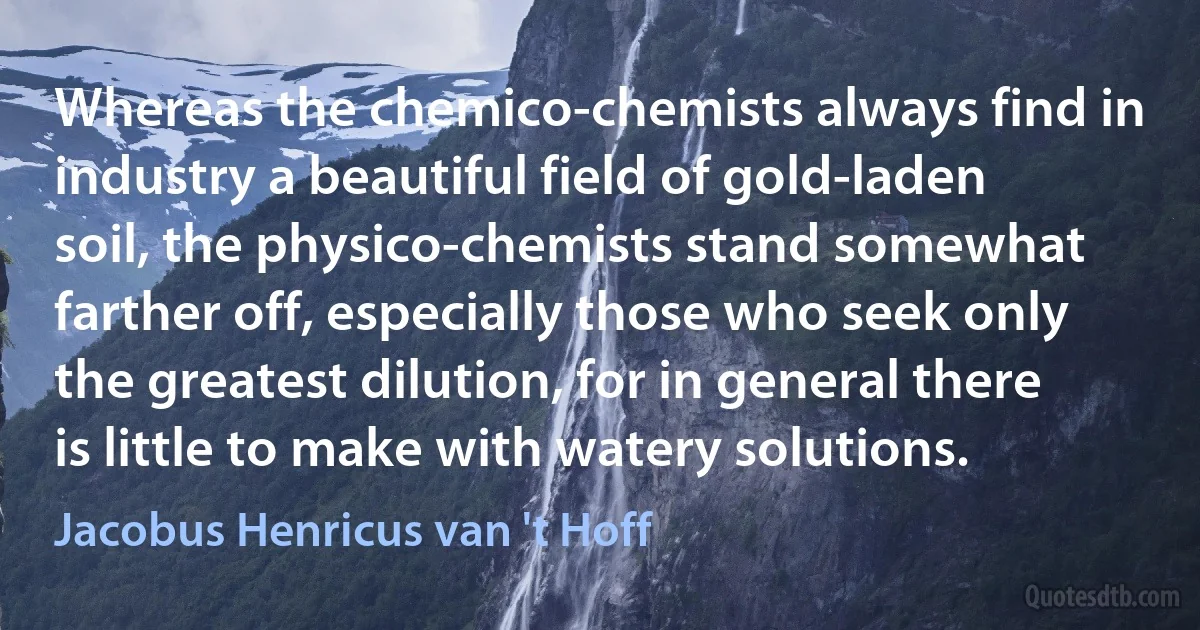 Whereas the chemico-chemists always find in industry a beautiful field of gold-laden soil, the physico-chemists stand somewhat farther off, especially those who seek only the greatest dilution, for in general there is little to make with watery solutions. (Jacobus Henricus van 't Hoff)