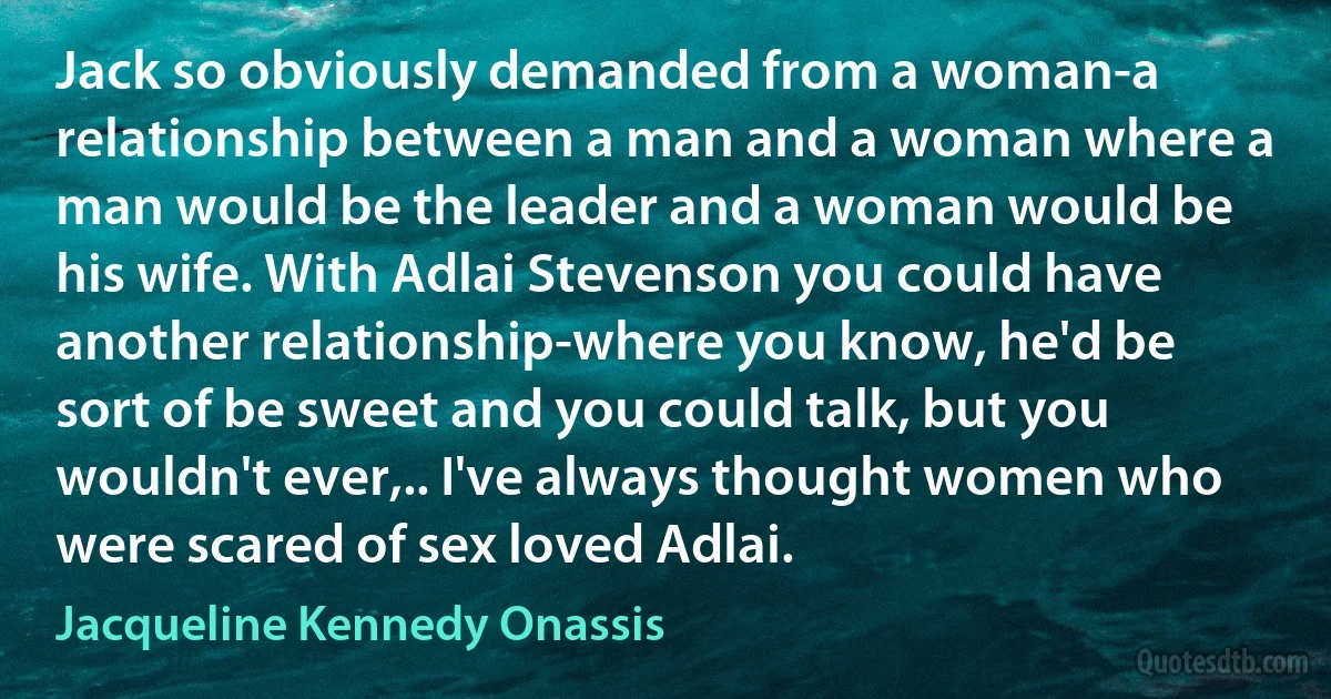 Jack so obviously demanded from a woman-a relationship between a man and a woman where a man would be the leader and a woman would be his wife. With Adlai Stevenson you could have another relationship-where you know, he'd be sort of be sweet and you could talk, but you wouldn't ever,.. I've always thought women who were scared of sex loved Adlai. (Jacqueline Kennedy Onassis)