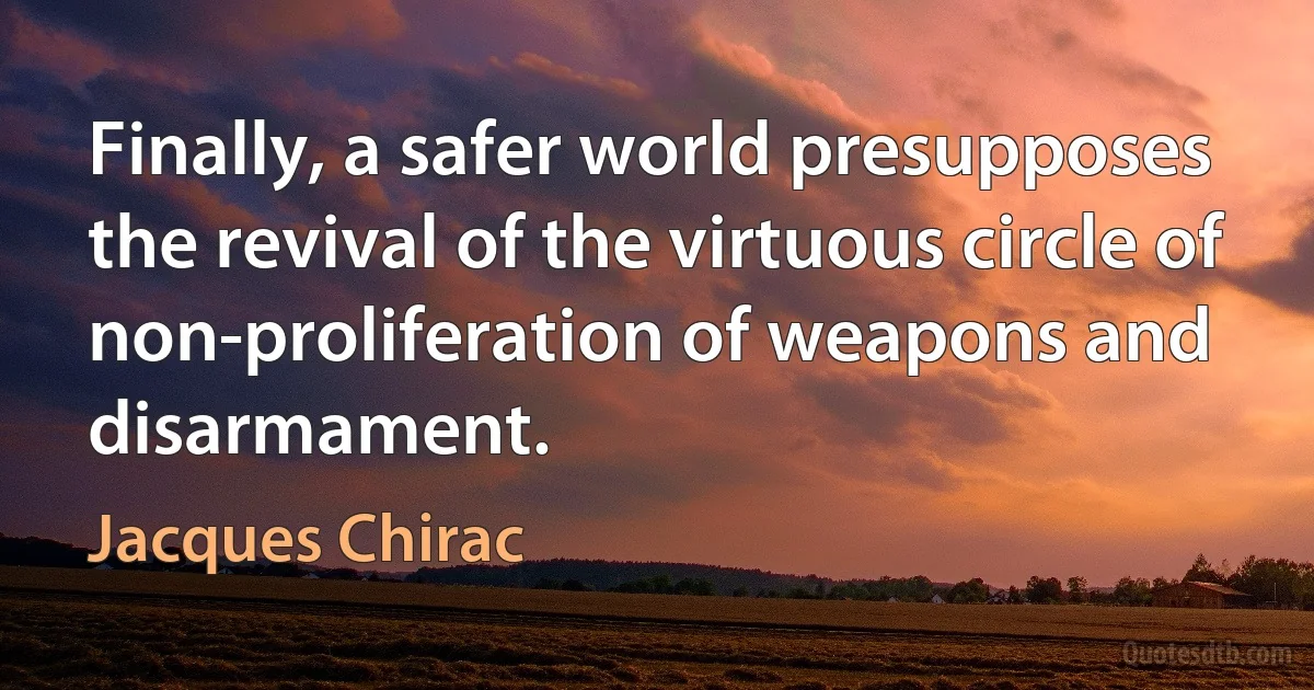 Finally, a safer world presupposes the revival of the virtuous circle of non-proliferation of weapons and disarmament. (Jacques Chirac)