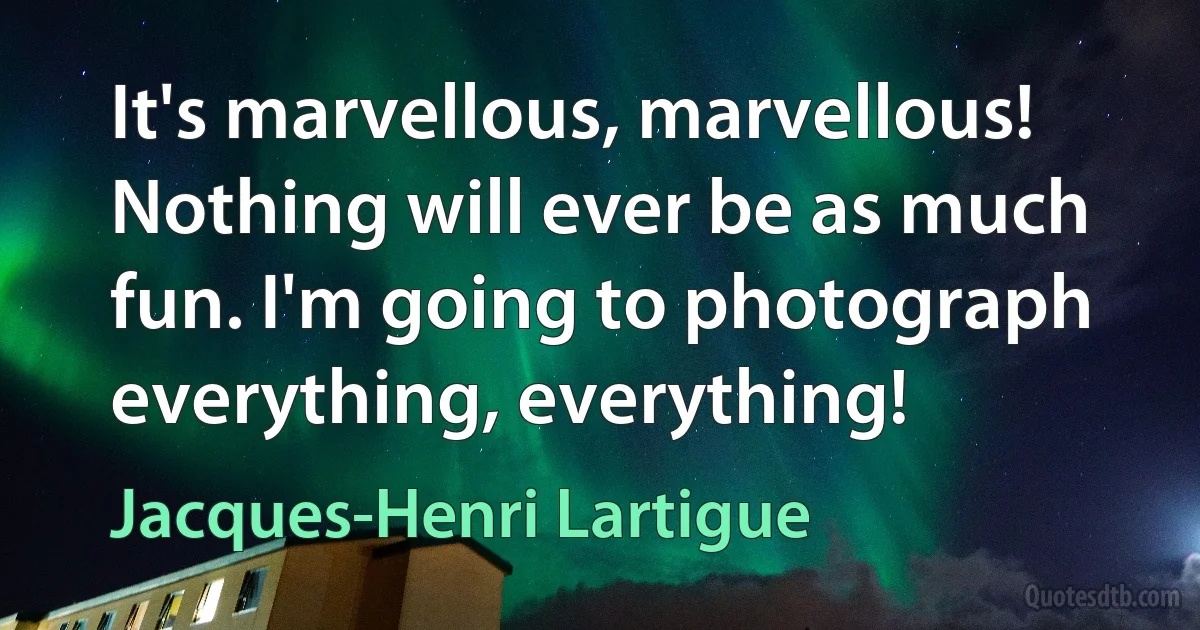 It's marvellous, marvellous! Nothing will ever be as much fun. I'm going to photograph everything, everything! (Jacques-Henri Lartigue)