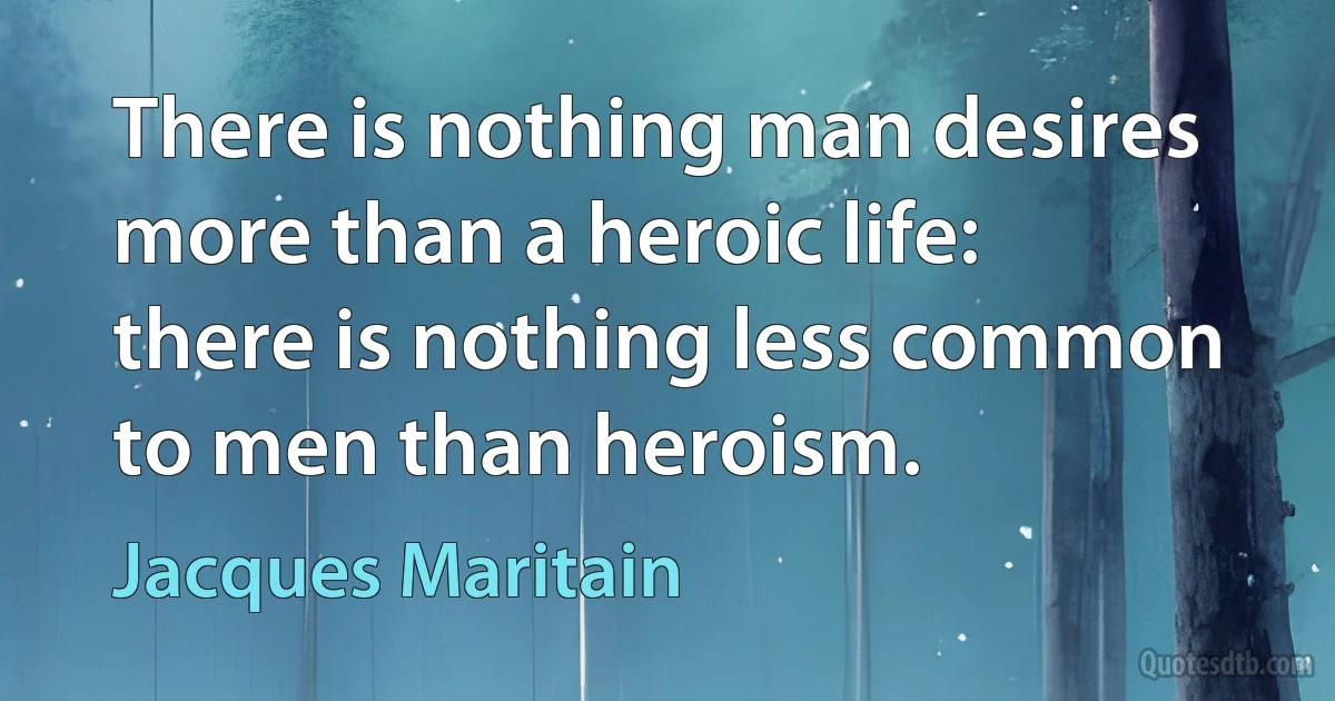 There is nothing man desires more than a heroic life: there is nothing less common to men than heroism. (Jacques Maritain)