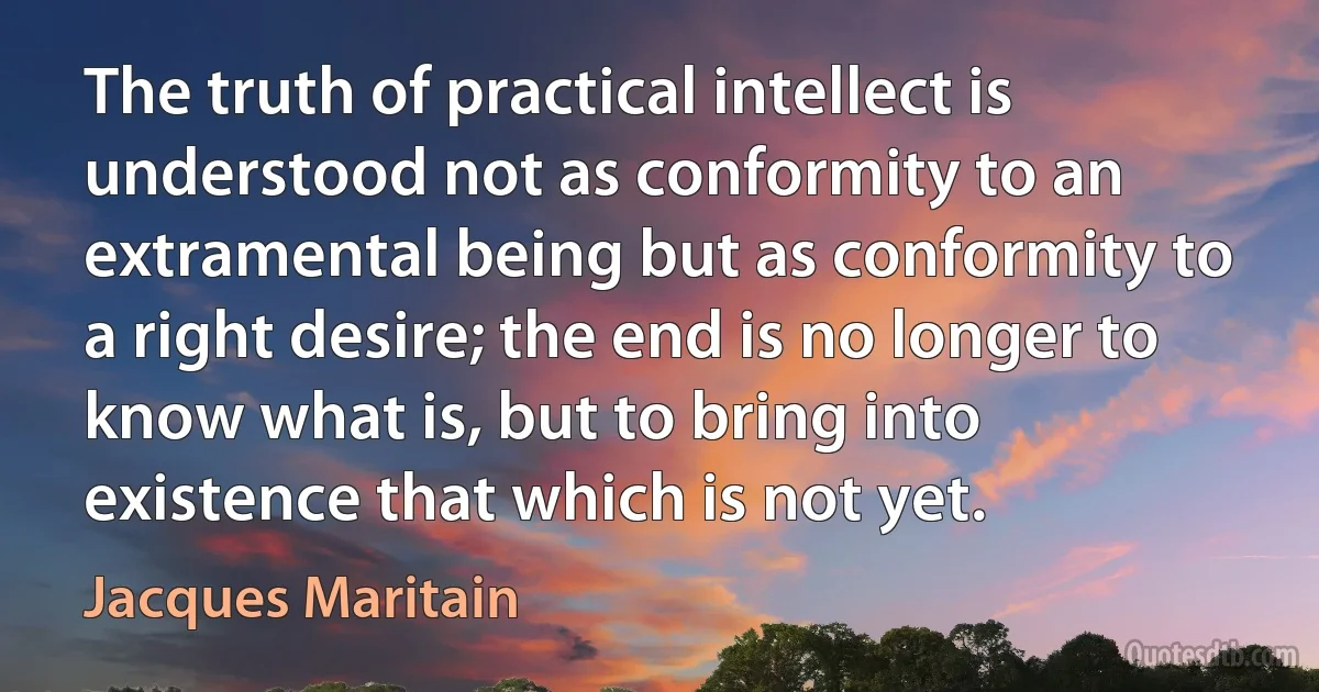 The truth of practical intellect is understood not as conformity to an extramental being but as conformity to a right desire; the end is no longer to know what is, but to bring into existence that which is not yet. (Jacques Maritain)