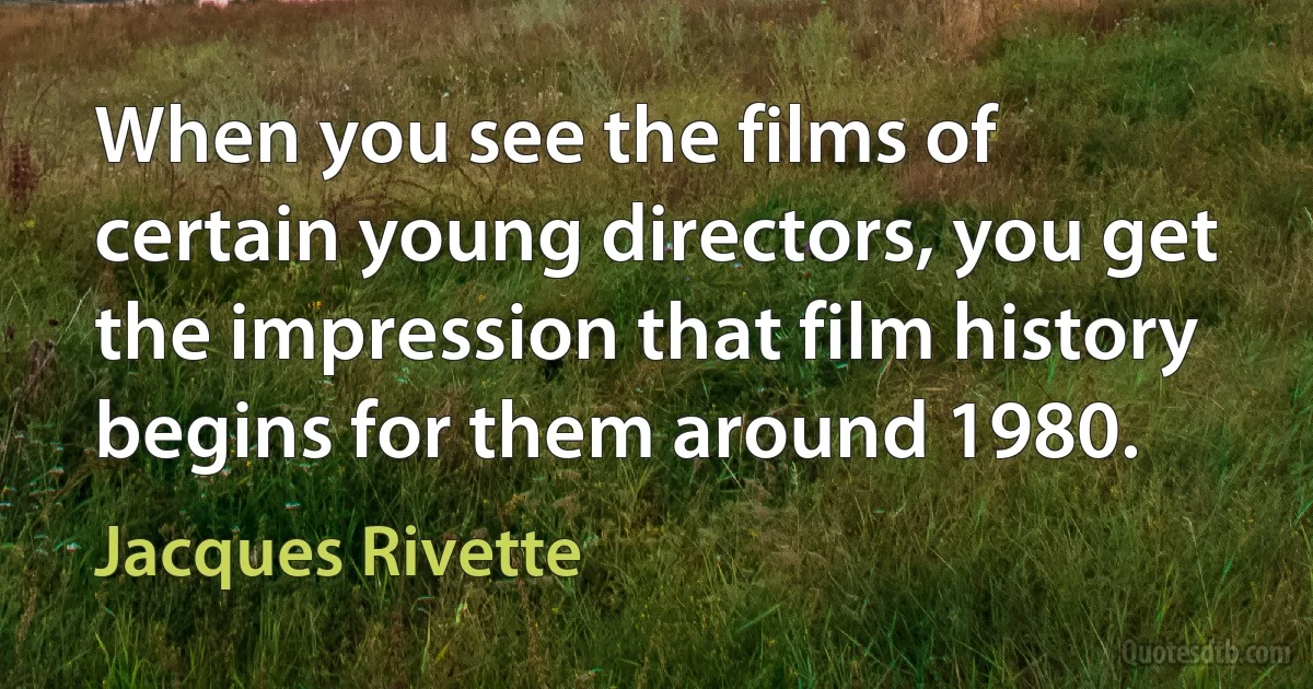 When you see the films of certain young directors, you get the impression that film history begins for them around 1980. (Jacques Rivette)